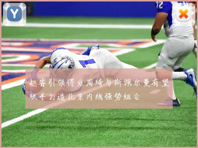赵睿引领得分周琦与斯佩尔曼有望联手打造北京内线强势组合