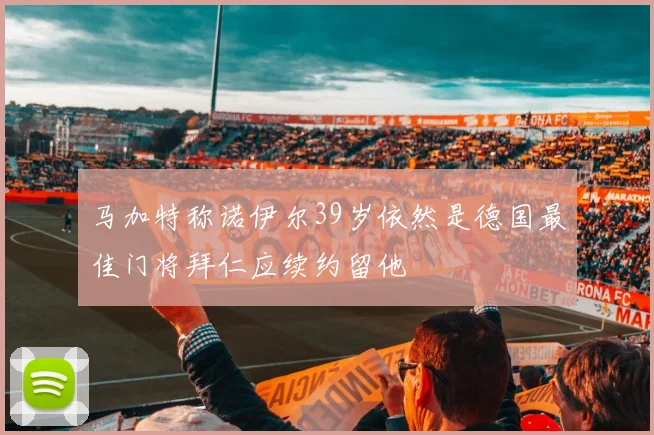 马加特称诺伊尔39岁依然是德国最佳门将拜仁应续约留他
