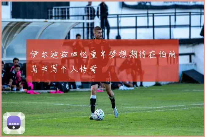 伊尔迪兹回忆童年梦想期待在伯纳乌书写个人传奇