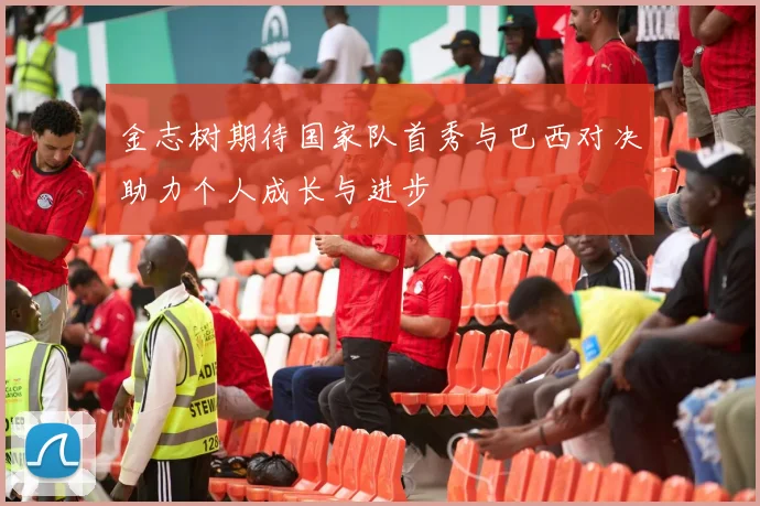 金志树期待国家队首秀与巴西对决助力个人成长与进步