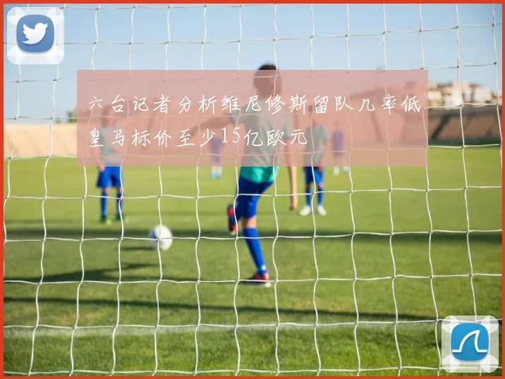 六台记者分析维尼修斯留队几率低皇马标价至少15亿欧元