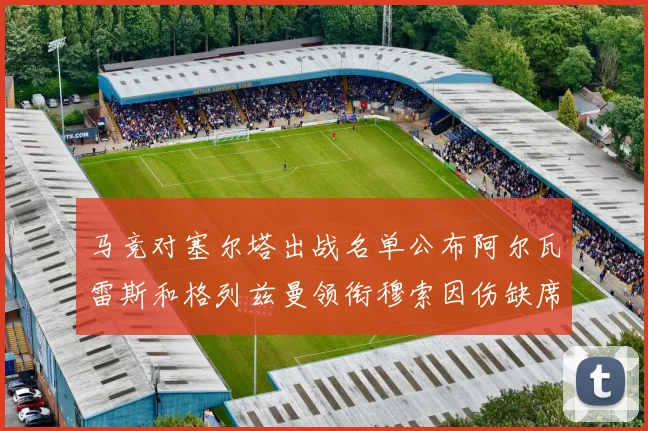 马竞对塞尔塔出战名单公布阿尔瓦雷斯和格列兹曼领衔穆索因伤缺席