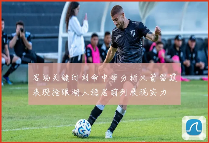 客场关键时刻命中率分析火箭雷霆表现抢眼湖人稳居前列展现实力