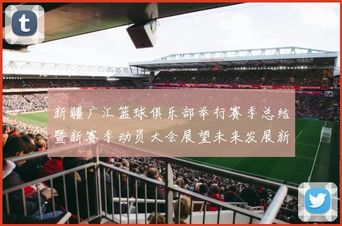 新疆广汇篮球俱乐部举行赛季总结暨新赛季动员大会展望未来发展新篇章