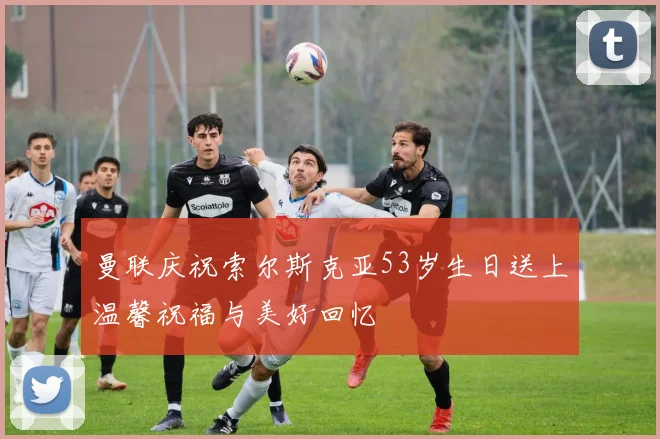 曼联庆祝索尔斯克亚53岁生日送上温馨祝福与美好回忆