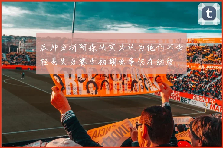 瓜帅分析阿森纳实力认为他们不会轻易失分赛季初期竞争仍在继续