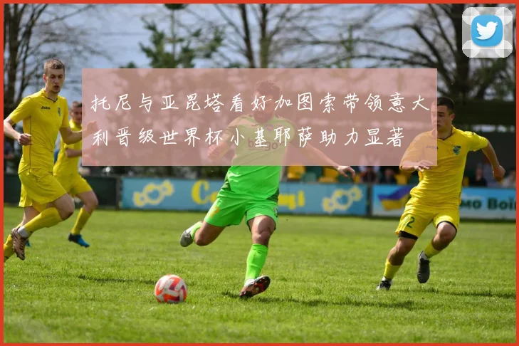 托尼与亚昆塔看好加图索带领意大利晋级世界杯小基耶萨助力显著