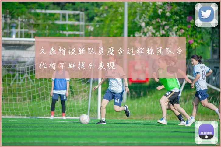 文森特谈新队员磨合过程称团队合作将不断提升表现