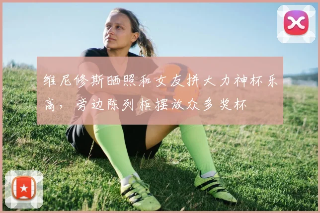 维尼修斯晒照和女友拼大力神杯乐高，旁边陈列柜摆放众多奖杯