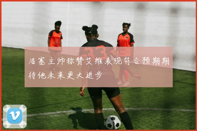 活塞主帅称赞艾维表现符合预期期待他未来更大进步