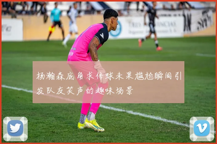 杨瀚森底角求传球未果尴尬瞬间引发队友笑声的趣味场景