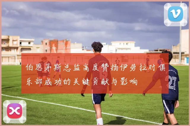 伯恩茅斯总监高度赞扬伊劳拉对俱乐部成功的关键贡献与影响