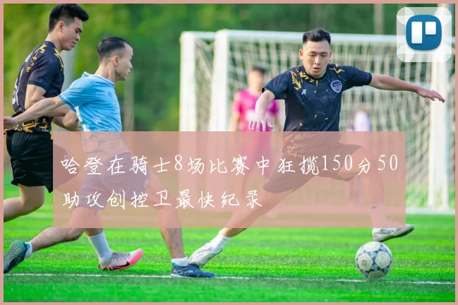 哈登在骑士8场比赛中狂揽150分50助攻创控卫最快纪录