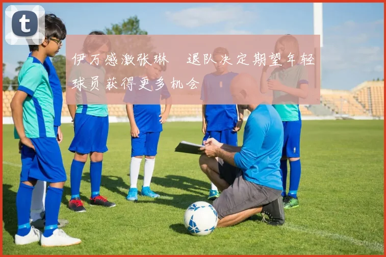 伊万感激张琳芃退队决定期望年轻球员获得更多机会