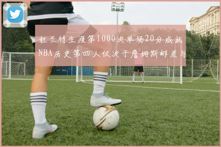 杜兰特生涯第1000次单场20分成就NBA历史第四人仅次于詹姆斯邮差与天勾