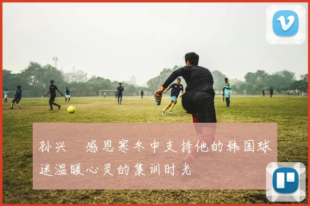 孙兴慜感恩寒冬中支持他的韩国球迷温暖心灵的集训时光