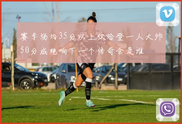 赛季场均35分以上仅哈登一人大帅50分成绝响下一个传奇会是谁