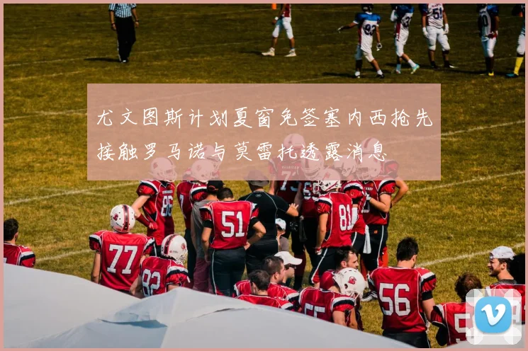 尤文图斯计划夏窗免签塞内西抢先接触罗马诺与莫雷托透露消息
