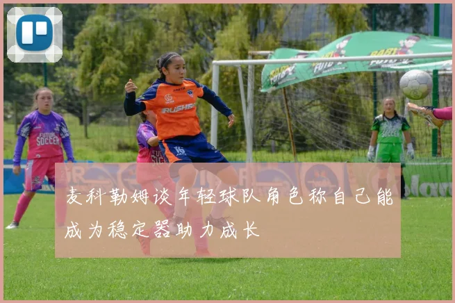 麦科勒姆谈年轻球队角色称自己能成为稳定器助力成长