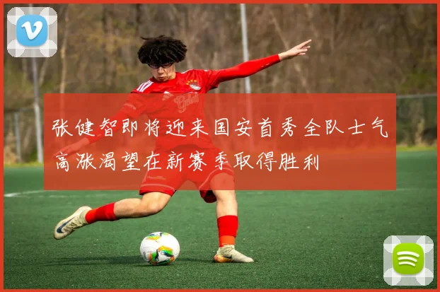 张健智即将迎来国安首秀全队士气高涨渴望在新赛季取得胜利